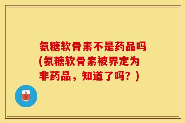 氨糖软骨素不是药品吗(氨糖软骨素被界定为非药品，知道了吗？)