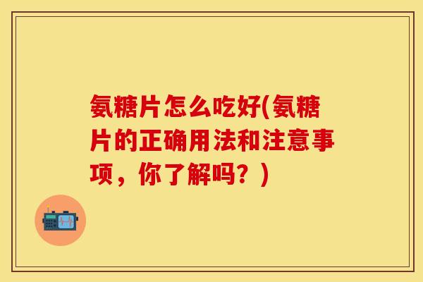 氨糖片怎么吃好(氨糖片的正确用法和注意事项，你了解吗？)-第1张图片-关节保镖
