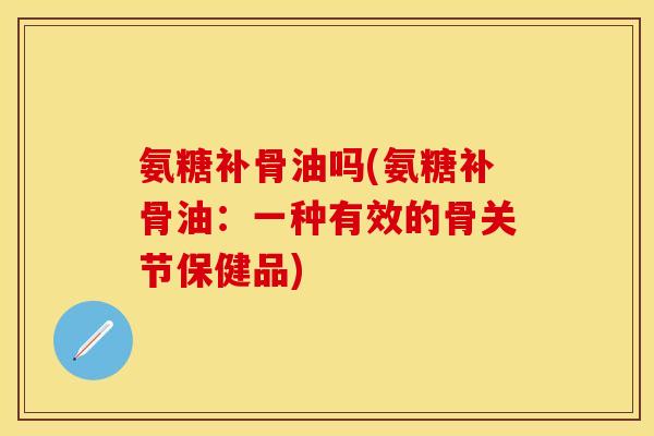 氨糖补骨油吗(氨糖补骨油：一种有效的骨关节保健品)