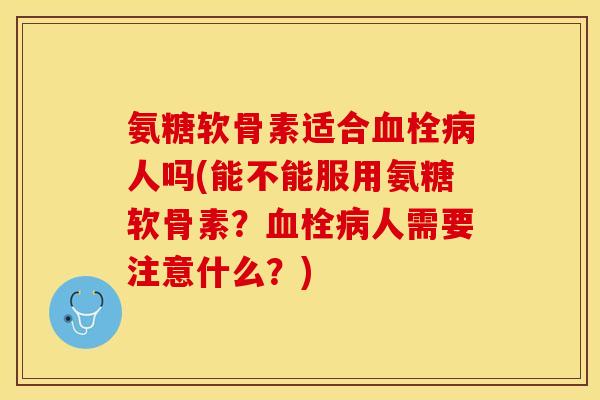 氨糖软骨素适合血栓病人吗(能不能服用氨糖软骨素？血栓病人需要注意什么？)