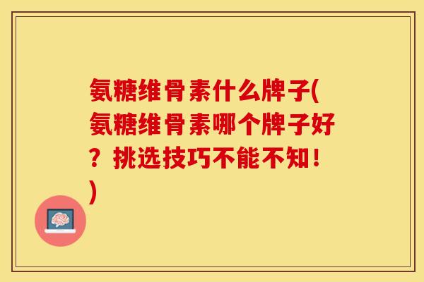 氨糖维骨素什么牌子(氨糖维骨素哪个牌子好？挑选技巧不能不知！)-第1张图片-关节保镖