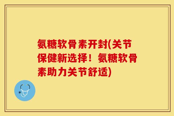 氨糖软骨素开封(关节保健新选择！氨糖软骨素助力关节舒适)