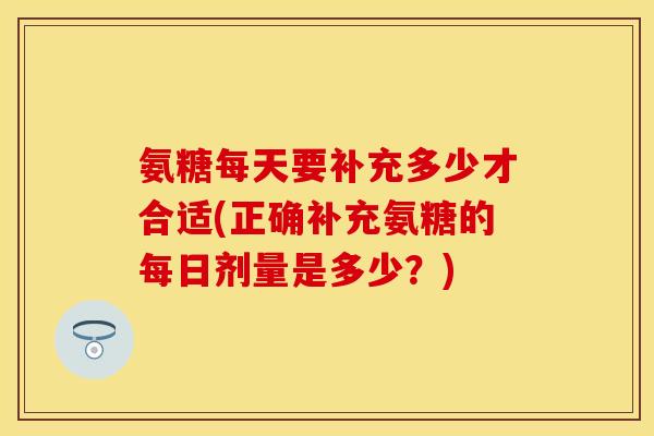 氨糖每天要补充多少才合适(正确补充氨糖的每日剂量是多少？)