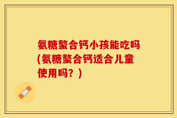 氨糖螯合钙小孩能吃吗(氨糖螯合钙适合儿童使用吗？)