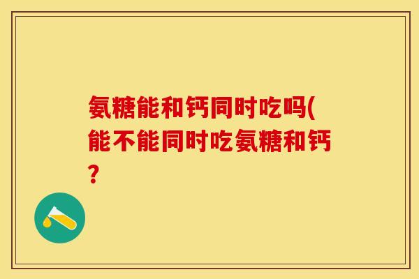 氨糖能和钙同时吃吗(能不能同时吃氨糖和钙？