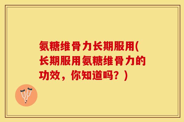 氨糖维骨力长期服用(长期服用氨糖维骨力的功效，你知道吗？)