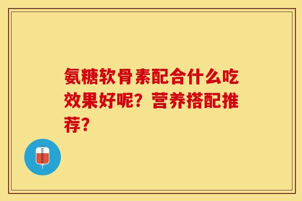 氨糖软骨素配合什么吃效果好呢？营养搭配推荐？