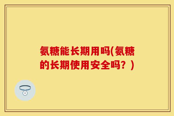 氨糖能长期用吗(氨糖的长期使用安全吗？)