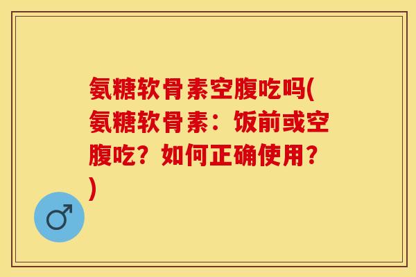 氨糖软骨素空腹吃吗(氨糖软骨素：饭前或空腹吃？如何正确使用？)
