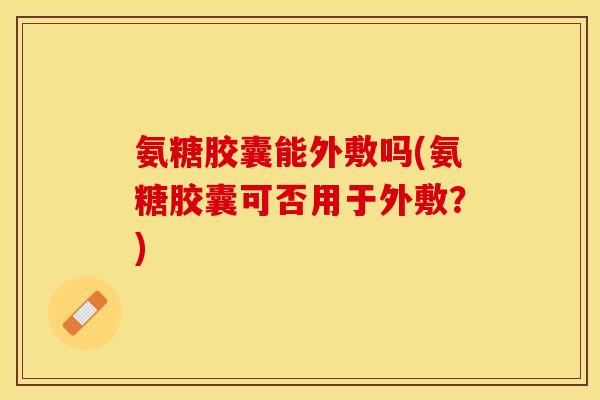 氨糖胶囊能外敷吗(氨糖胶囊可否用于外敷？)