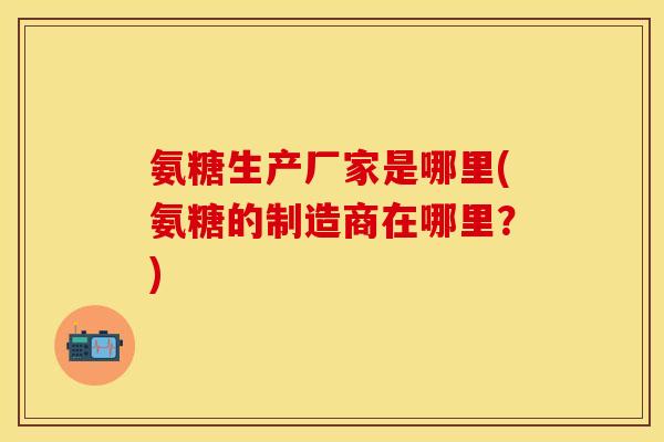 氨糖生产厂家是哪里(氨糖的制造商在哪里？)