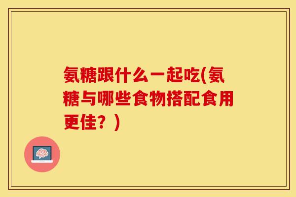 氨糖跟什么一起吃(氨糖与哪些食物搭配食用更佳？)