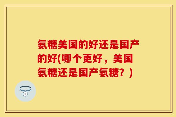氨糖美国的好还是国产的好(哪个更好，美国氨糖还是国产氨糖？)