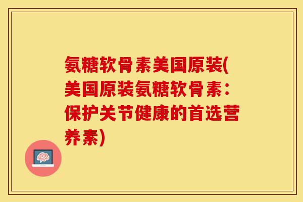 氨糖软骨素美国原装(美国原装氨糖软骨素：保护关节健康的首选营养素)