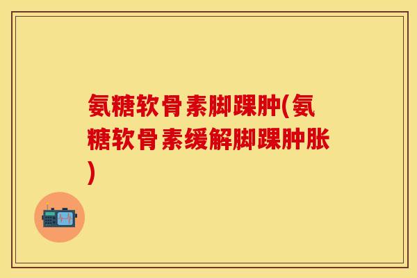 氨糖软骨素脚踝肿(氨糖软骨素缓解脚踝肿胀)