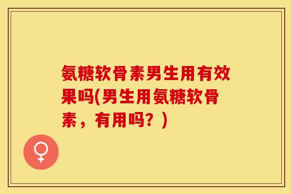 氨糖软骨素男生用有效果吗(男生用氨糖软骨素，有用吗？)