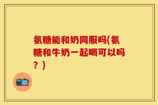 氨糖能和奶同服吗(氨糖和牛奶一起喝可以吗？)