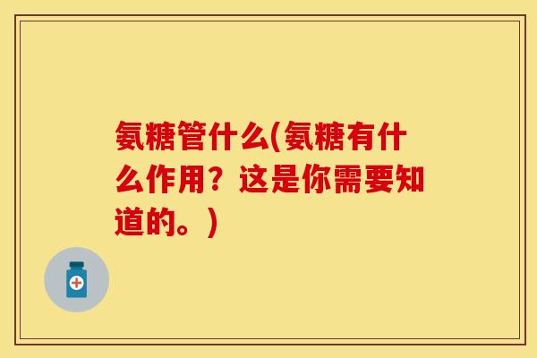 氨糖管什么(氨糖有什么作用？这是你需要知道的。)
