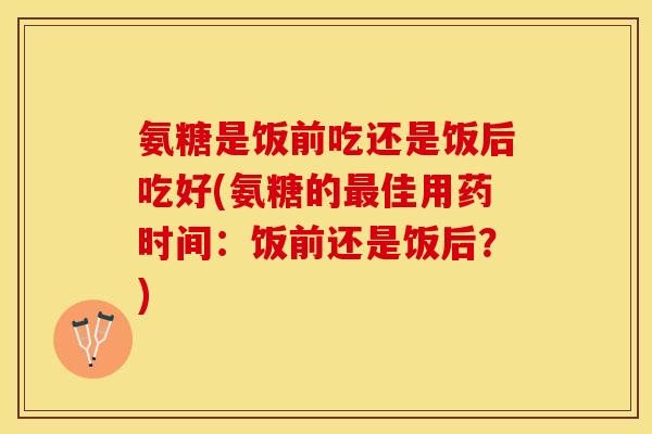 氨糖是饭前吃还是饭后吃好(氨糖的最佳用药时间：饭前还是饭后？)