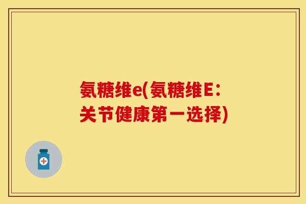 氨糖维e(氨糖维E：关节健康第一选择)