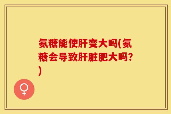 氨糖能使肝变大吗(氨糖会导致肝脏肥大吗？)