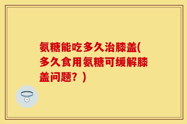 氨糖能吃多久治膝盖(多久食用氨糖可缓解膝盖问题？)