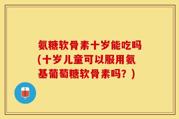氨糖软骨素十岁能吃吗(十岁儿童可以服用氨基葡萄糖软骨素吗？)