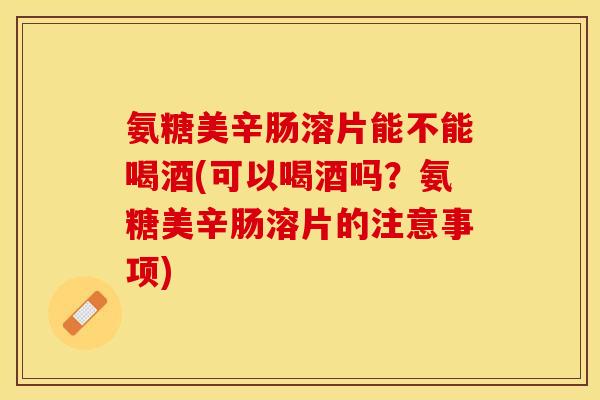 氨糖美辛肠溶片能不能喝酒(可以喝酒吗？氨糖美辛肠溶片的注意事项)