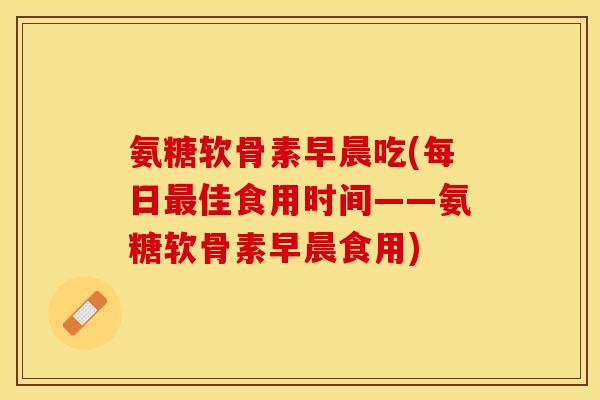 氨糖软骨素早晨吃(每日最佳食用时间——氨糖软骨素早晨食用)