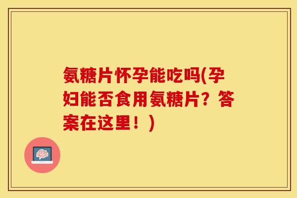 氨糖片怀孕能吃吗(孕妇能否食用氨糖片？答案在这里！)