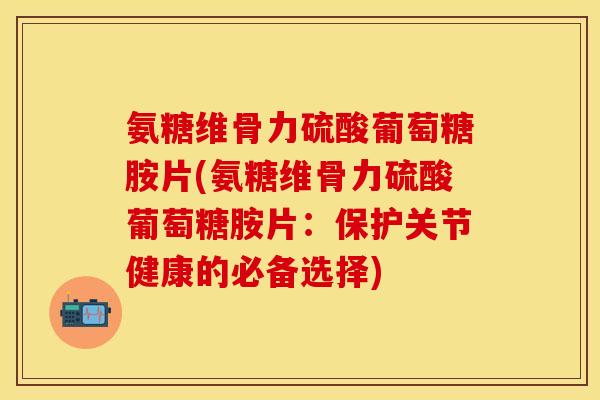 氨糖维骨力硫酸葡萄糖胺片(氨糖维骨力硫酸葡萄糖胺片：保护关节健康的必备选择)