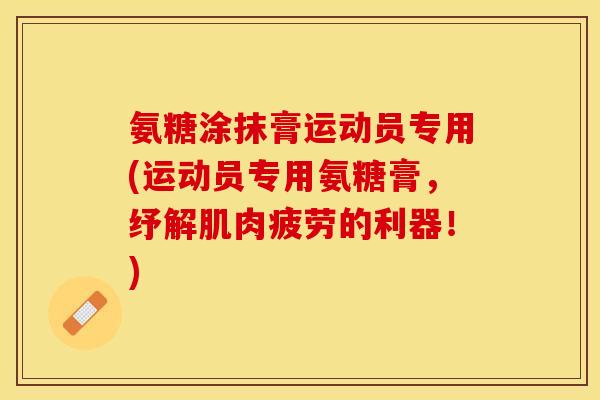 氨糖涂抹膏运动员专用(运动员专用氨糖膏，纾解肌肉疲劳的利器！)
