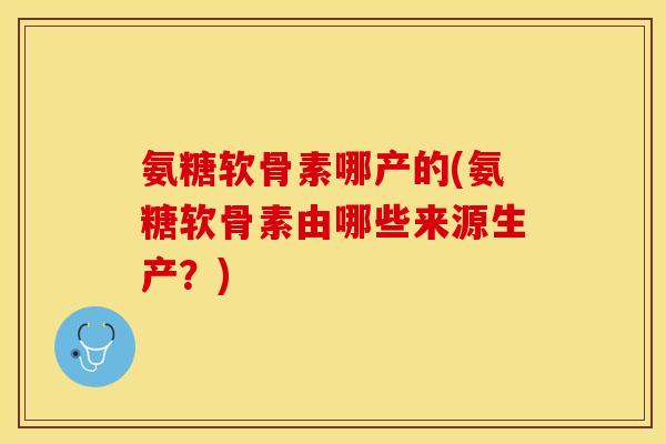 氨糖软骨素哪产的(氨糖软骨素由哪些来源生产？)
