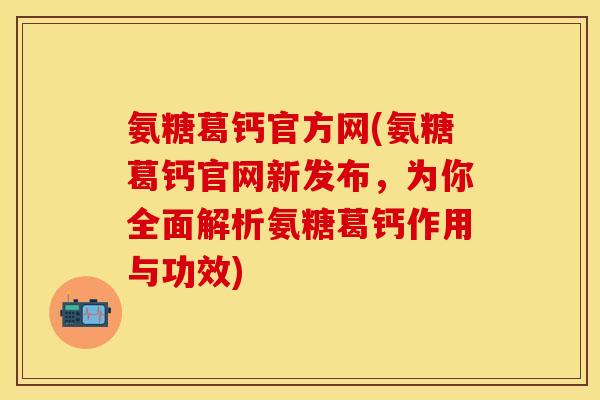 氨糖葛钙官方网(氨糖葛钙官网新发布，为你全面解析氨糖葛钙作用与功效)