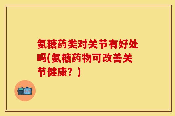 氨糖药类对关节有好处吗(氨糖药物可改善关节健康？)