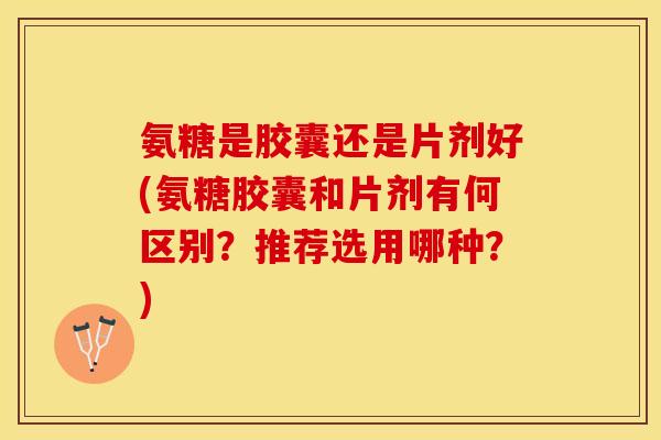 氨糖是胶囊还是片剂好(氨糖胶囊和片剂有何区别？推荐选用哪种？)