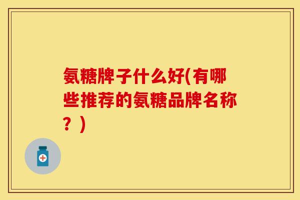 氨糖牌子什么好(有哪些推荐的氨糖品牌名称？)