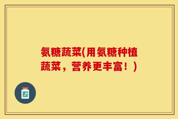 氨糖蔬菜(用氨糖种植蔬菜,营养更丰富!)-第1张图片-关节保镖 氨糖蔬菜(用氨糖种植蔬菜,营养更丰富!)-第1张图片-关节保镖