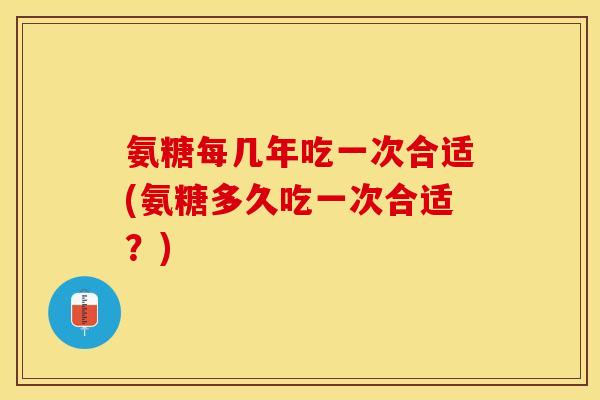 氨糖每几年吃一次合适(氨糖多久吃一次合适？)-第1张图片-关节保镖