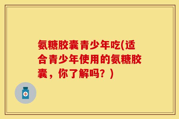 氨糖胶囊青少年吃(适合青少年使用的氨糖胶囊，你了解吗？)-第1张图片-关节保镖