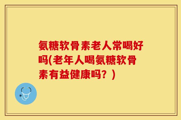 氨糖软骨素老人常喝好吗(老年人喝氨糖软骨素有益健康吗？)