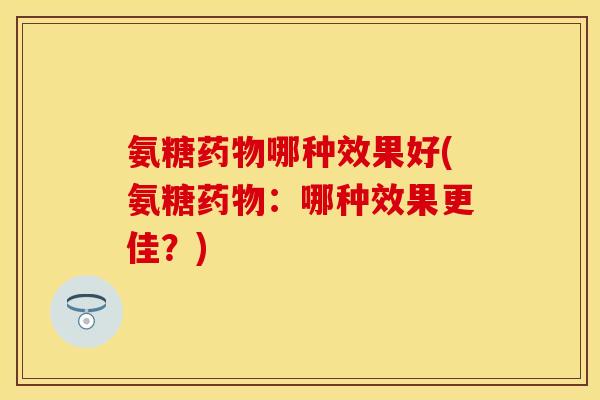 氨糖药物哪种效果好(氨糖药物：哪种效果更佳？)