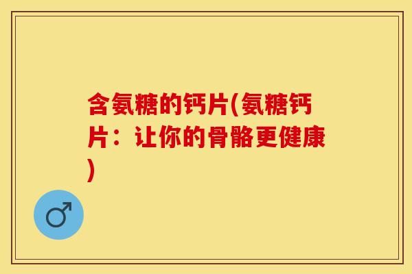 含氨糖的钙片(氨糖钙片：让你的骨骼更健康)
