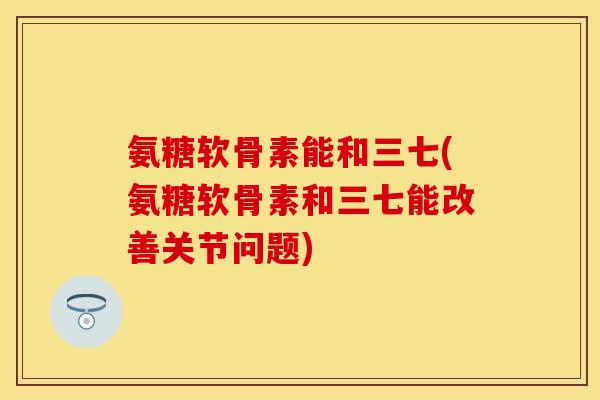 氨糖软骨素能和三七(氨糖软骨素和三七能改善关节问题)