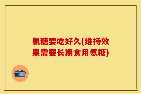 氨糖要吃好久(维持效果需要长期食用氨糖)