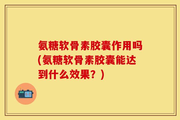 氨糖软骨素胶囊作用吗(氨糖软骨素胶囊能达到什么效果？)