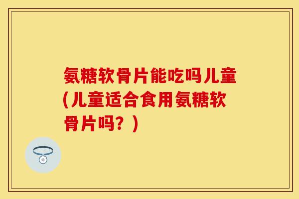 氨糖软骨片能吃吗儿童(儿童适合食用氨糖软骨片吗？)