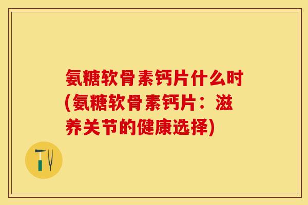 氨糖软骨素钙片什么时(氨糖软骨素钙片：滋养关节的健康选择)