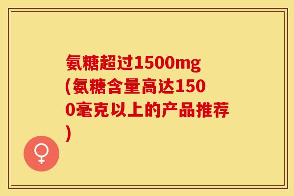 氨糖超过1500mg(氨糖含量高达1500毫克以上的产品推荐)
