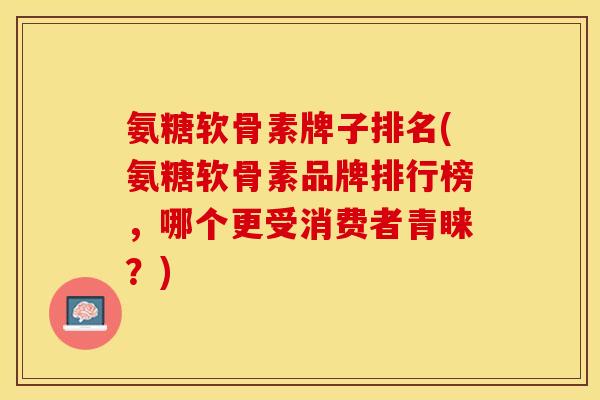 氨糖软骨素牌子排名(氨糖软骨素品牌排行榜，哪个更受消费者青睐？)